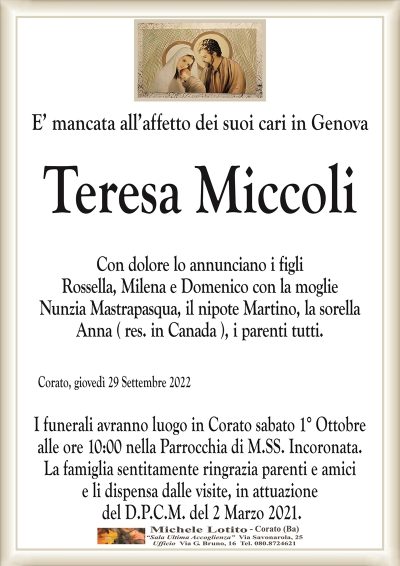 E’ mancata all’affetto dei suoi cari in GenovaTeresa Miccoli
Corato, giovedì 29 Settembre 2022
Con dolore lo annunciano i figli
Rossella, Milena e Domenico con la moglie
Nunzia Mastrapasqua, il nipote Martino, la sorella
Anna ( res. in Canada ), i parenti tutti.
Il rito funebre avrà luogo in Corato sabato 1° Ottobre
alle ore 10:00 nella Parrocchia di M.SS. Incoronata.
La famiglia sentitamente ringrazia parenti e amici
e li dispensa dalle visite, in attuazione
del D.P.C.M. del 2 Marzo 2021.