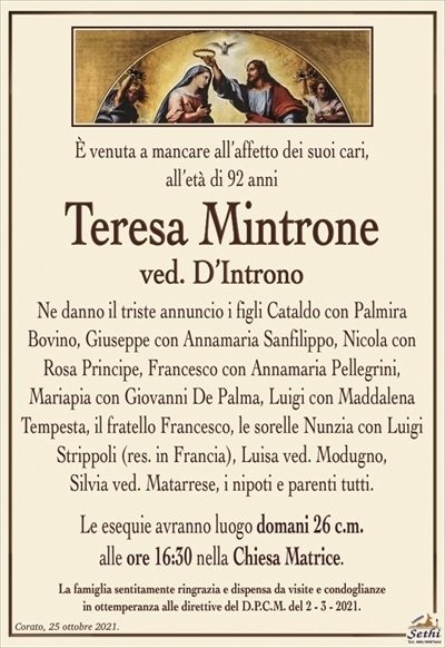 È venuta a mancare all’affetto dei suoi cari,all’età di 92 anni
Teresa Mintrone
ved. D’Introno
Ne danno il triste annuncio i figli Cataldo con Palmira Bovino, Giuseppe con Annamaria Sanfilippo, Nicola con Rosa Principe, Francesco con Annamaria Pellegrini,
Mariapia con Giovanni De Palma, Luigi con Maddalena Tempesta, il fratello Francesco, le sorelle Nunzia con Luigi Strippoli (res. in Francia), Luisa ved. Modugno,
Silvia ved. Matarrese, i nipoti e parenti tutti.
Le esequie avranno luogo domani 26 c.m.
alle ore 16:30 nella Chiesa Matrice.
La famiglia sentitamente ringrazia e dispensa da visite e condoglianze
in ottemperanza alle direttive del D.P.C.M. del 2 – 3 – 2021.