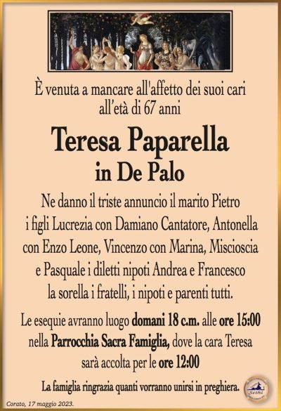 È venuta a mancare all’affetto dei suoi cari, all’età di 67 anni
Teresa Paparella
in De Palo
Ne danno il triste annuncio il marito Pietro, i figli Lucrezia con Damiano Cantatore, Antonella con Enzo Leone, Vincenzo con Marina, Miscioscia e Pasquale i diletti nipoti Andrea e Francesco, la sorella i fratelli, i nipoti e parenti tutti.
Le esequie avranno luogo domani 18 c.m. alle ore 15:00 nella Parrocchia Sacra Famiglia, dove la cara Teresa sarà accolta per le ore 12:00
La famiglia ringrazia quanti vorranno unirsi in preghiera.
Corato, 17 maggio 2023.