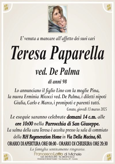 e’ venuta a mancare all’affetto dei suoi cariTeresa Paparella
ved. De Palma
di anni 98
Lo annunciano il figlio Lino con la moglie Pina, la nuora Erminia Micocci ved. De Palma, i diletti nipoti Giulia, Carlo e Marco, i pronipoti e parenti tutti.
Corato, giovedì 13 marzo 2025
Le esequie saranno celebrate domani 14 c.m. alle ore 10.00 nella Parrocchia di San Giuseppe.
La salma della cara Teresa è accolta presso la sala di commiato della RH Regeneration Home in Via Della Macina, …
Orario apertura ore 8.00
Orario chiusura ore 20.30
La famiglia sentitamente ringrazia.