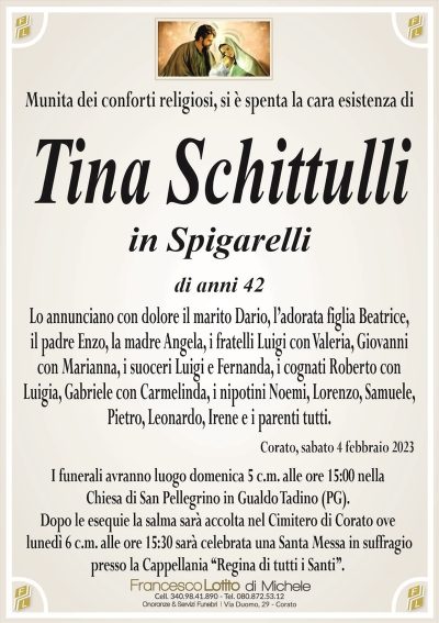 Munita dei conforti religiosi, si è spenta la cara esistenza diTina Schittulli
in Spigarelli
di anni 42
Lo annunciano con dolore il marito Dario, l’adorata figlia Beatrice,
il padre Enzo, la madre Angela, i fratelli Luigi con Valeria, Giovanni
con Marianna, i suoceri Luigi e Fernanda, i cognati Roberto con
Luigia, Gabriele con Carmelinda, i nipotini Noemi, Lorenzo, Samuele,
Pietro, Leonardo, Irene e i parenti tutti.
Corato, sabato 4 febbraio 2023
I funerali avranno luogo domenica 5 c.m. alle ore 15:00 nella
Chiesa di San Pellegrino in Gualdo Tadino (PG).
Dopo le esequie la salma sarà accolta nel Cimitero di Corato ove
lunedì 6 c.m. alle ore 15:30 sarà celebrata una Santa Messa in suffragio
presso la Cappellania ‘‘Regina di tutti i Santi’’.