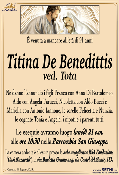 È venuta a mancare all’età di 91 anni
Titina De Benedittis
ved. Tota
Ne danno l’annuncio i figli Franco con Anna Di Bartolomeo, Aldo con Angela Farucci, Nicoletta con Aldo Bucci e Mariella con Antonio Iannone, le sorelle Felicetta e Nunzia, le cognate Tonia e Angela, i nipoti e i parenti tutti.
Le esequie avranno luogo lunedì 21 c.m. alle ore 10:30 nella parrocchia San Giuseppe.
La camera ardente è allestita presso la sala accoglienza RSA fondazione oasi Nazareth, in via Barletta grumo ang. Via Castel del Monte, 185.