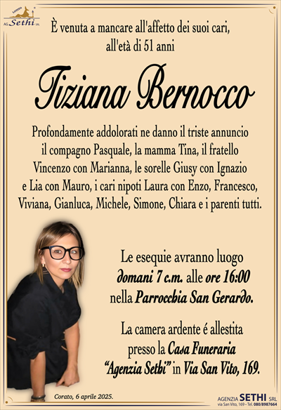 È venuta a mancare all’affetto dei suoi cari, all’età 51 anni
Tiziana Bernocco
Profondamente addolorati ne danno il triste annuncio il compagno Pasquale, la mamma Tina, il fratello Vincenzo con Marianna, le sorelle Giusy con Ignazio e Lia con Mauro, i cari nipoti Laura con Enzo, Francesco, Viviana, Gianluca, Michele e Simone e i parenti tutti.
I funerali avranno luogo domani 7 c.m. alle ore 16:00 nella Parrocchia San Gerardo.
La camera ardente è allestita presso la Casa Funeraria Agenzia Sethi in Via San Vito, 169.