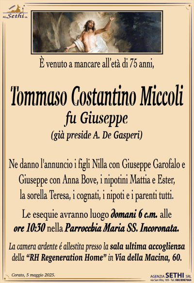 E` venuto a mancare all’età` di 75 anni,
Tommaso Costantino Miccoli
fu Giuseppe
(gia` preside A. De Gasperi)
Ne danno l’annuncio i figli Nilla con Giuseppe Garofalo e Giuseppe con Anna Bove, i nipotini Mattia e Ester, la sorella Teresa, i cognati, i nipoti e i parenti tutti.
Le esequie avranno luogo domani 6 c.m. alle ore 10:30 nella Parrocchia Maria SS. Incoronata.
La camera ardente e´ allestita presso la sala ultima accoglienza della “RH Regeneration Home” in Via della Macina, 60.
