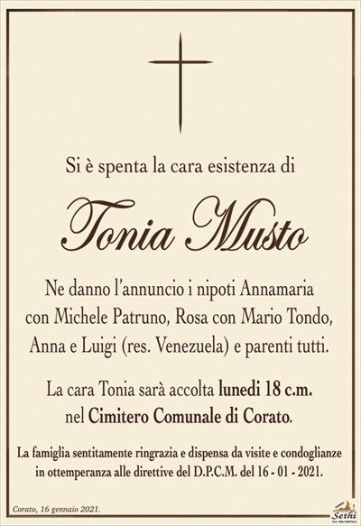 Si è spenta la cara esistenza di
Tonia Musto
Ne danno l’annuncio i nipoti Annamaria
con Michele Patruno, Rosa con Mario Tondo,
Anna e Luigi (res. Venezuela) e parenti tutti.
La cara Tonia sarà accolta lunedi 18 c.m.
nel Cimitero Comunale di Corato.
La famiglia sentitamente ringrazia e dispensa da visite e condoglianze
in ottemperanza alle direttive del D.P.C.M. del 16 – 01 – 2021.