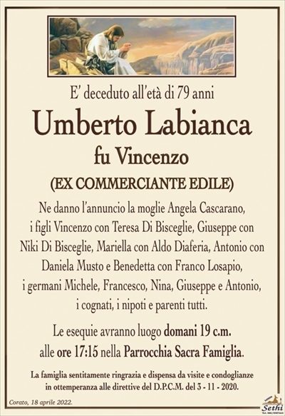 E’ deceduto all’età di 79 anni
Umberto Labianca
fu Vincenzo
(EX COMMERCIANTE EDILE)
Ne danno l’annuncio la moglie Angela Cascarano,
i figli Vincenzo con Teresa Di Bisceglie, Giuseppe con
Niki Di Bisceglie, Mariella con Aldo Diaferia, Antonio con
Daniela Musto e Benedetta con Franco Losapio,
i germani Michele, Francesco, Nina, Giuseppe e Antonio,
i cognati, i nipoti e parenti tutti.
Le esequie avranno luogo domani 19 c.m.
alle ore 17:15 nella Parrocchia Sacra Famiglia.
La famiglia sentitamente ringrazia e dispensa da visite e condoglianze
in ottemperanza alle direttive del D.P.C.M. del 3 – 11 – 2020.