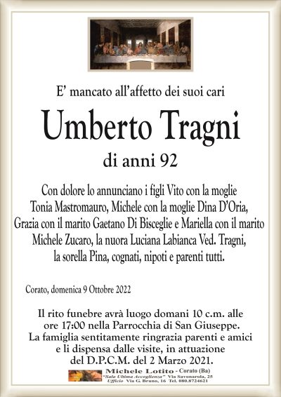 E’ mancato all’affetto dei suoi cariUmberto Tragni
di anni 92
Con dolore lo annunciano i figli Vito con la moglie
Tonia Mastromauro, Michele con la moglie Dina D’Oria,
Grazia con il marito Gaetano Di Bisceglie e Mariella con il marito
Michele Zucaro, la nuora Luciana Labianca Ved. Tragni,
la sorella Pina, cognati, nipoti e parenti tutti.
Corato, domenica 9 Ottobre 2022
Il rito funebre avrà luogo domani 10 c.m. alle
ore 17:00 nella Parrocchia di San Giuseppe.
La famiglia sentitamente ringrazia parenti e amici
e li dispensa dalle visite, in attuazione
del D.P.C.M. del 2 Marzo 2021.