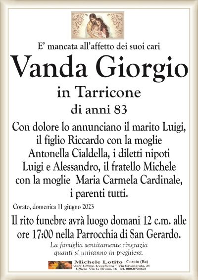 E’ mancata all’affetto dei suoi cariVanda Giorgio
in Tarricone
di anni 83
Con dolore lo annunciano il marito Luigi,
il figlio Riccardo con la moglie
Antonella Cialdella, i diletti nipoti
Luigi e Alessandro, il fratello Michele
con la moglie Maria Carmela Cardinale,
i parenti tutti.
Corato, domenica 11 giugno 2023
Il rito funebre avrà luogo domani 12 c.m. alle
ore 17:00 nella Parrocchia di San Gerardo.
La famiglia sentitamente ringrazia
quanti si uniranno in preghiera.