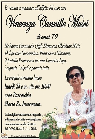 E’ venuta a mancare all’affetto dei suoi cari
Vincenza Cannillo Musci
di anni 79
Ne danno l’annuncio i figli Elena con Christian Nitti
ed il piccolo Giovannino, Francesco e Giovanni,
il fratello Franco con la cara Concetta Lops,
i cognati, i nipoti e parenti tutti.
Le esequie avranno luogo
lunedì 28 c.m. alle ore 10:00
nella Parrocchia
Maria Ss. Incoronata.
La famiglia sentitamente ringrazia
e dispensa da visite e condoglianze
in ottemperanza alle direttive
del D.P.C.M. del 3 – 11 – 2020.