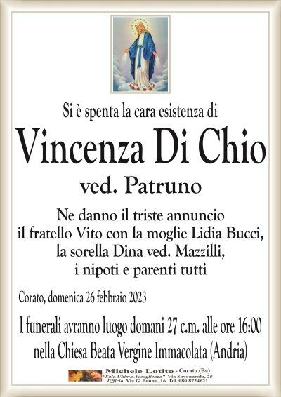Si è spenta la cara esistenza diVincenza Di Chio
ved. Patruno
Ne danno il triste annuncio
il fratello Vito con la moglie Lidia Bucci,
la sorella Dina ved. Mazzilli,
i nipoti e parenti tutti
Corato, domenica 26 febbraio 2023
I funerali avranno luogo domani 27 c.m. alle ore 16:00
nella Chiesa Beata Vergine Immacolata (Andria)