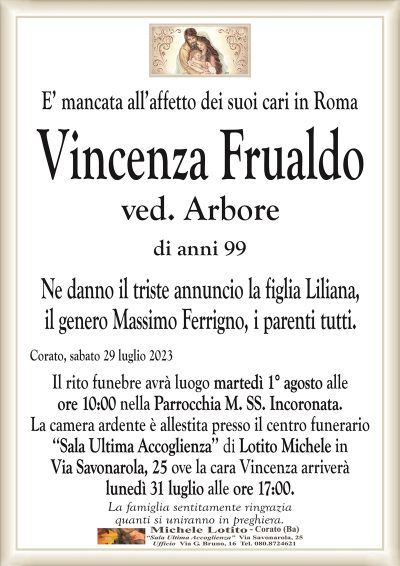 E’ mancata all’affetto dei suoi cari in RomaVincenza Frualdo
ved. Arbore
di anni 99
Ne danno il triste annuncio la figlia Liliana,
il genero Massimo Ferrigno, i parenti tutti.
Corato, sabato 29 luglio 2023
Il rito funebre avrà luogo martedì 1° agosto alle
ore 10:00 nella Parrocchia M. SS. Incoronata.
La camera ardente è allestita presso il centro funerario
‘‘Sala Ultima Accoglienza’’ di Lotito Michele in
Via Savonarola, 25 ove la cara Vincenza arriverà
lunedì 31 luglio alle ore 17:00.
La famiglia sentitamente ringrazia
quanti si uniranno in preghiera.
