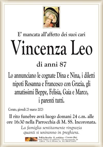 E’ mancata all’affetto dei suoi cariVincenza Leo
di anni 87
Lo annunciano le cognate Dina e Nina, i diletti
nipoti Rosanna e Francesco con Grazia, gli
amatissimi Beppe, Felisia, Gaia e Marco,
i parenti tutti.
Corato, giovedì 23 marzo 2023
Il rito funebre avrà luogo domani 24 c.m. alle
ore 16:30 nella Parrocchia di M. SS. Incoronata.
La famiglia sentitamente ringrazia
quanti si uniranno in preghiera.