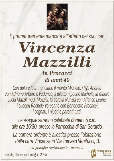 È prematuramente mancata all’affetto dei suoi cariVincenza
Mazzilli
in Procacci
di anni 40
Con dolore lo annunciano il marito Michele, i figli Andrea
con Adriana Arbore e Federica, il diletto nipotino Michele, la madre
Lucia Mazzilli ved. Mazzilli, la sorella Nunzia con Alfonso Leone,
i suoceri Rachele Varesano con Benedetto Procacci,
i cognati, i nipoti e parenti tutti.
Le esequie saranno celebrate domani 5 c.m.
alle ore 16:30 presso la Parrocchia di San Gerardo.
La camera ardente è allestita presso l’abitazione
della cara Vincenza in Via Tomaso Venitucci, 3.
La famiglia sentitamente ringrazia.