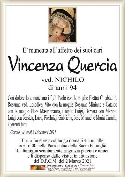 E’ mancata all’affetto dei suoi cari
Vincenza
Quercia
ved. NICHILO
di anni 94
Con dolore lo annunciano i figli Paolo con la moglie Elettra Chiabudini,
Rosanna ved. Loiodice, Vito con la moglie Rosanna Mininno e Cataldo
con la moglie Flora Mastromauro, i nipoti Luigi, Barbara con Marino,
Luigi con Jessica, Luca, Pierluigi, Gabriella, Jose Manuel e Maria Camila,
i parenti tutti.
Corato, venerdì 3 Dicembre 2021
Il rito funebre avrà luogo domani 4 c.m. alle
ore 16:00 nella Parrocchia della Sacra Famiglia.
La famiglia sentitamente ringrazia parenti e amici
e li dispensa dalle visite, in attuazione
del D.P.C.M. del 2 Marzo 2021.
