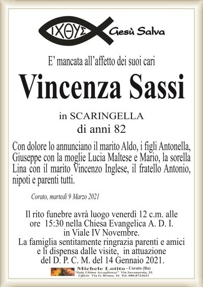 E’ mancata all’affetto dei suoi cari
Vincenza Sassi
in SCARINGELLA
di anni 82
Con dolore lo annunciano il marito Aldo, i figli Antonella,
Giuseppe con la moglie Lucia Maltese e Mario, la sorella
Lina con il marito Vincenzo Inglese, il fratello Antonio,
nipoti e parenti tutti.
Corato, martedì 9 Marzo 2021
Il rito funebre avrà luogo venerdì 12 c.m. alle
ore 15:30 nella Chiesa Evangelica A. D. I.
in Viale IV Novembre.
La famiglia sentitamente ringrazia parenti e amici
e li dispensa dalle visite, in attuazione
del D. P. C. M. del 14 Gennaio 2021.