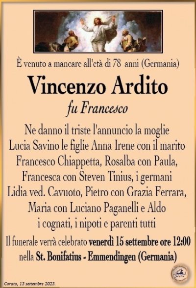 Èvenutoamancareall’etàdi78 anni (Germania)
Vincenzo Ardito
fu Francesco
Ne danno il triste l’annuncio la moglie Lucia Savino le figlie Anna Irene con il marito Francesco Chiappetta, Rosalba con Paula, Francesca con Steven Tinius, i germani Lidia ved. Cavuoto, Pietro con Grazia Ferrara, Maria con Luciano Paganelli e Aldo i cognati, i nipoti e parenti tutti
Il funerale verrà celebrato venerdì 15 settembre ore 12:00 nella St. Bonifatius – Emmendingen (Germania)
Corato, 13 settembre 2023.
