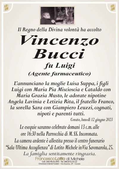 Il Regno della Divina volontà ha accoltoVincenzo
Bucci
fu Luigi
(Agente farmaceutico)
L’annunciano la moglie Luisa Suppa, i figli
Luigi con Maria Pia Miscioscia e Cataldo con
Maria Grazia Musto, le adorate nipotine
Angela Lavinia e Letizia Rita, il fratello Franco,
la sorella Sara con Giampiero Leuzzi, cognati,
nipoti e parenti tutti.
Corato, lunedì 12 giugno 2023
Le esequie saranno celebrate domani 13 c.m. alle
ore 16:30 nella Parrocchia di M. SS. Incoronata.
La camera ardente è allestita presso il centro funerario
‘‘Sala Ultima Accoglienza’’ di Lotito Michele in Via Savonarola, 25.
La famiglia sentitamente ringrazia.