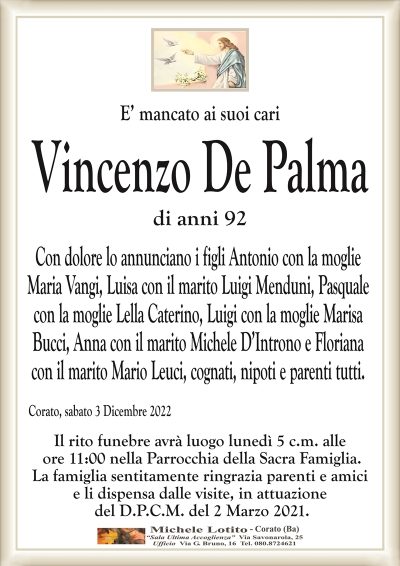 E’ mancato ai suoi cariVincenzo De Palma
di anni 92
Con dolore lo annunciano i figli Antonio con la moglie
Maria Vangi, Luisa con il marito Luigi Menduni, Pasquale
con la moglie Lella Caterino, Luigi con la moglie Marisa
Bucci, Anna con il marito Michele D’Introno e Floriana
con il marito Mario Leuci, cognati, nipoti e parenti tutti.
Corato, sabato 3 Dicembre 2022
Il rito funebre avrà luogo lunedì 5 c.m. alle
ore 11:00 nella Parrocchia della Sacra Famiglia.
La famiglia sentitamente ringrazia parenti e amici
e li dispensa dalle visite, in attuazione
del D.P.C.M. del 2 Marzo 2021.