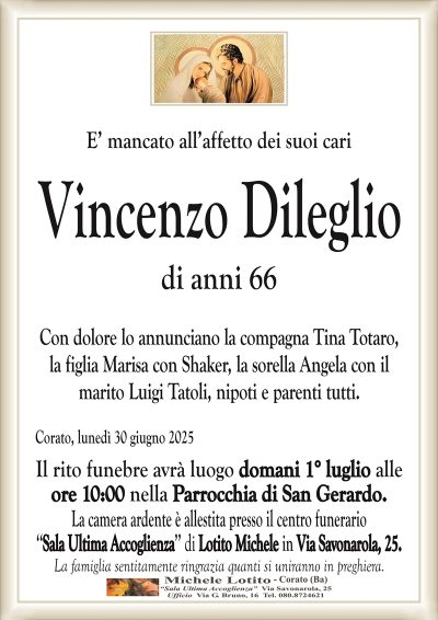 E’ mancato all’affetto dei suoi cari
Vincenzo Dileglio
di anni 66
Con dolore lo annunciano la compagna Tina Totaro,
la figlia Marisa con Shaker, la sorella Angela con il
marito Luigi Tatoli, nipoti e parenti tutti.
Corato, lunedì 30 giugno 2025
Il rito funebre avrà luogo domani 1° luglio alle
ore 10:00 nella Parrocchia di San Gerardo.
La camera ardente è allestita presso il centro funerario
‘‘Sala Ultima Accoglienza’’ di Lotito Michele in Via Savonarola, 25.
La famiglia sentitamente ringrazia quanti si uniranno in preghiera.
