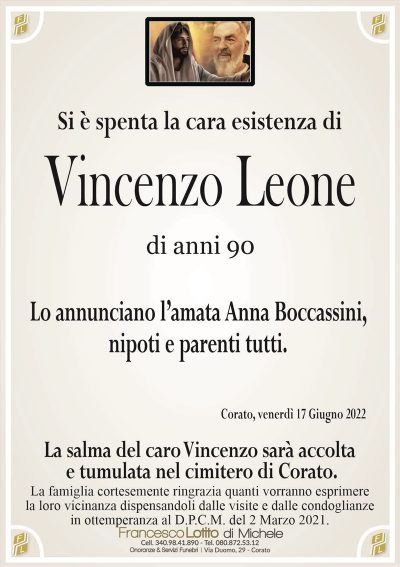 Si è spenta la cara esistenza diVincenzo Leone
di anni 90
La famiglia cortesemente ringrazia quanti vorranno esprimere
la loro vicinanza dispensandoli dalle visite e dalle condoglianze
in ottemperanza al D.P.C.M. del 2 Marzo 2021.
Corato, venerdì 17 Giugno 2022
Lo annunciano l’amata Anna Boccassini,
nipoti e parenti tutti.
La salma del caro Vincenzo sarà accolta
e tumulata nel cimitero di Corato.