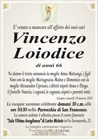 E’ venuto a mancare all’affetto dei suoi cariVincenzo
Loiodice
di anni 66
Ne danno il triste annuncio la moglie Anna Malcangi, i figli
Nino con la moglie Mariagrazia Maino e Domenico con la
moglie Alessandra Cipriani, i diletti nipoti Anna e Diego,
il fratello Nunzio, i cognati, le cognate, nipoti e parenti tutti.
Corato, venerdì 29 marzo 2024
Le esequie saranno celebrate domani 30 c.m. alle
ore 10:30 nella Parrocchia di San Francesco.
La camera ardente è allestita presso il centro funerario
‘‘Sala Ultima Accoglienza’’ di Lotito Michele in Via Savonarola, 25.
La famiglia sentitamente ringrazia.