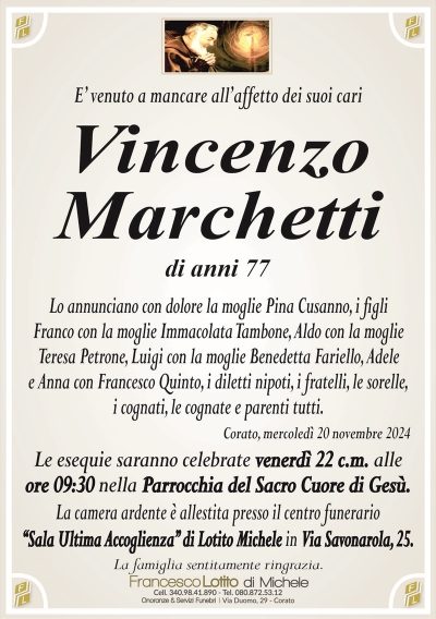 E’ venuto a mancare all’affetto dei suoi cariVincenzo
Marchetti
di anni 77
Lo annunciano con dolore la moglie Pina Cusanno, i figli
Franco con la moglie Immacolata Tambone, Aldo con la moglie
Teresa Petrone, Luigi con la moglie Benedetta Fariello, Adele
e Anna con Francesco Quinto, i diletti nipoti, i fratelli, le sorelle,
i cognati, le cognate e parenti tutti.
Corato, mercoledì 20 novembre 2024
Le esequie saranno celebrate venerdì 22 c.m. alle
ore 09:30 nella Parrocchia del Sacro Cuore di Gesù.
La camera ardente è allestita presso il centro funerario
‘‘Sala Ultima Accoglienza’’ di Lotito Michele in Via Savonarola, 25.
La famiglia sentitamente ringrazia.