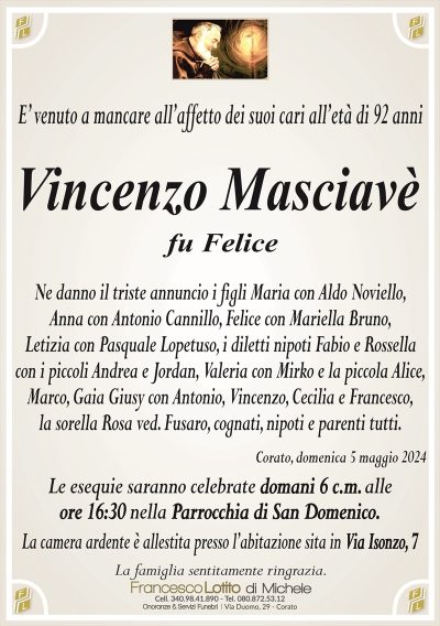 E’ venuto a mancare all’affetto dei suoi cari all’età di 92 anniVincenzo Masciavè
Ne danno il triste annuncio i figli Maria con Aldo Noviello,
Anna con Antonio Cannillo, Felice con Mariella Bruno,
Letizia con Pasquale Lopetuso, i diletti nipoti Fabio e Rossella
con i piccoli Andrea e Jordan, Valeria con Mirko e la piccola Alice,
Marco, Gaia Giusy con Antonio, Vincenzo, Cecilia e Francesco,
la sorella Rosa ved. Fusaro, cognati, nipoti e parenti tutti.
Corato, domenica 5 maggio 2024
Le esequie saranno celebrate domani 6 c.m. alle
ore 16:30 nella Parrocchia di San Domenico.
La camera ardente è allestita presso l’abitazione sita in Via Isonzo, 7