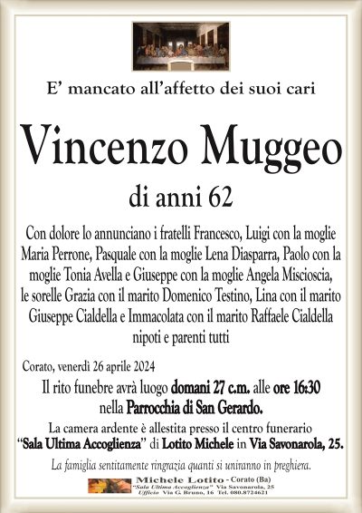 E’ mancato all’affetto dei suoi cari Vincenzo Muggeo di anni 62
Con dolore lo annunciano i fratelli Francesco, Luigi con la moglie
Maria Perrone, Pasquale con la moglie Lena Diasparra, Paolo con la
moglie Tonia Avella e Giuseppe con la moglie Angela Miscioscia,
le sorelle Grazia con il marito Domenico Testino, Lina con il marito
Giuseppe Cialdella e Immacolata con il marito Raffaele Cialdella
nipoti e parenti tutti
Il rito funebre avrà luogo domani 27 c.m. alle ore 16:30
nella Parrocchia di San Gerardo.
Corato, venerdì 26 aprile 2024
La camera ardente è allestita presso il centro funerario
‘‘Sala Ultima Accoglienza’’ di Lotito Michele in Via Savonarola, 25.
La famiglia sentitamente ringrazia quanti si uniranno in preghiera.