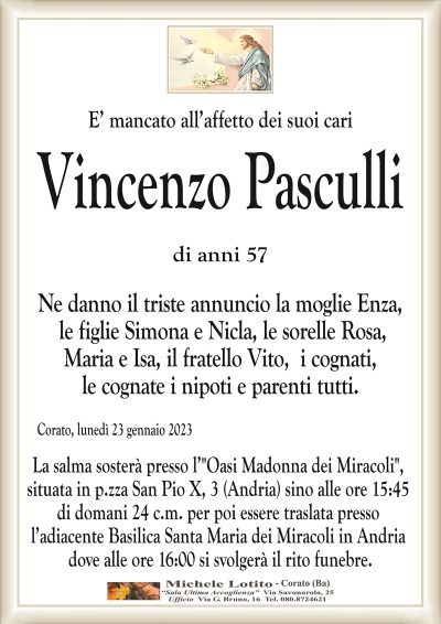 E’ mancato all’affetto dei suoi cariVincenzo Pasculli
di anni 57
Ne danno il triste annuncio la moglie Enza,
le figlie Simona e Nicla, le sorelle Rosa,
Maria e Isa, il fratello Vito, i cognati,
le cognate i nipoti e parenti tutti.
Corato, lunedì 23 gennaio 2023
La salma sosterà presso l’"Oasi Madonna dei Miracoli",
situata in p.zza San Pio X, 3 (Andria) sino alle ore 15:45
di domani 24 c.m. per poi essere traslata presso
l’adiacente Basilica Santa Maria dei Miracoli in Andria
dove alle ore 16:00 si svolgerà il rito funebre.