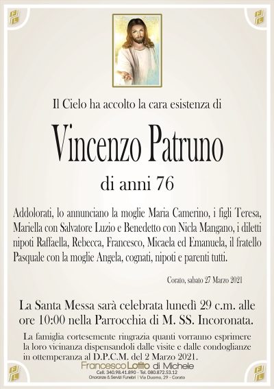 Il Cielo ha accolto la cara esistenza di
Vincenzo Patruno
di anni 76
Addolorati, lo annunciano la moglie Maria Camerino, i figli Teresa,
Mariella con Salvatore Luzio e Benedetto con Nicla Mangano, i diletti
nipoti Raffaella, Rebecca, Francesco, Micaela ed Emanuela, il fratello
Pasquale con la moglie Angela, cognati, nipoti e parenti tutti.
Corato, sabato 27 Marzo 2021
La Santa Messa sarà celebrata lunedì 29 c.m. alle
ore 10:00 nella Parrocchia di M. SS. Incoronata.
La famiglia cortesemente ringrazia quanti vorranno esprimere
la loro vicinanza dispensandoli dalle visite e dalle condoglianze
in ottemperanza al D.P.C.M. del 2 Marzo 2021.
