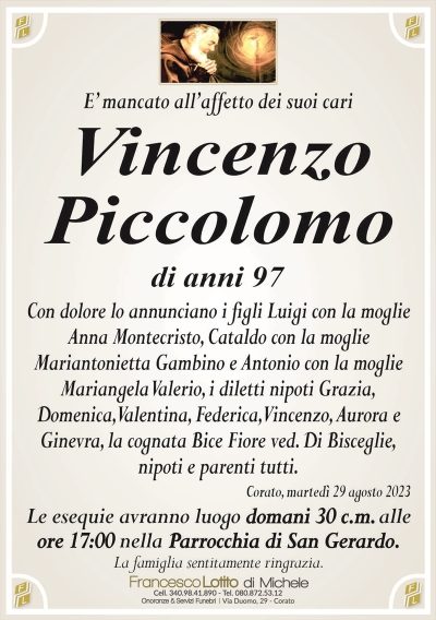 E’ mancato all’affetto dei suoi cariVincenzo
Piccolomo
di anni 97
Con dolore lo annunciano i figli Luigi con la moglie
Anna Montecristo, Cataldo con la moglie
Mariantonietta Gambino e Antonio con la moglie
Mariangela Valerio, i diletti nipoti Grazia,
Domenica, Valentina, Federica, Vincenzo, Aurora e
Ginevra, la cognata Bice Fiore ved. Di Bisceglie,
nipoti e parenti tutti.
Corato, martedì 29 agosto 2023
Le esequie avranno luogo domani 30 c.m. alle
ore 17:00 nella Parrocchia di San Gerardo.
La famiglia sentitamente ringrazia.