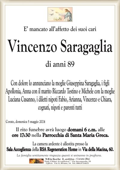 Vincenzo SaragagliaCon dolore lo annunciano la moglie Giuseppina Saragaglia, i figli
Apollonia con il marito Riccardo Testino e Michele con la moglie
Luciana Cusanno, i diletti nipoti Fabio, Arianna, Vincenzo e Chiara,
cognati, nipoti e parenti tutti
Corato, domenica 5 maggio 2024
Il rito funebre avrà luogo domani 6 c.m. alle
ore 17:30 nella Parrocchia di Santa Maria Greca.
La camera ardente è allestita presso la
Sala Accoglienza della RSA Regeneration Home in Via della Macina, 60.