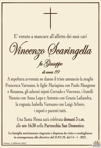 E’ venuto a mancare all’affetto dei suoi cari
Vincenzo Scaringella
fu Giuseppe
di anni 89
A sepoltura avvenuta ne danno il triste annuncio la moglie Francesca Varesano, le figlie Mariapina con Paolo Mangione
e Rosanna, gli adorati nipoti Corrado e Vincenzo, i fratelli Nunzio con Anna Lops e Antonio con Grazia Lafiandra,
la cognata Isabella Varesano con Luigi Arbore,
i nipoti e parenti tutti.
Una Santa Messa sarà celebrata domani 3 c.m.
alle ore 16:30 nella Parrocchia San Domenico.
La famiglia sentitamente ringrazia e dispensa da visite e condoglianze
in ottemperanza alle direttive del D.P.C.M. del 14 – 1 – 2021.