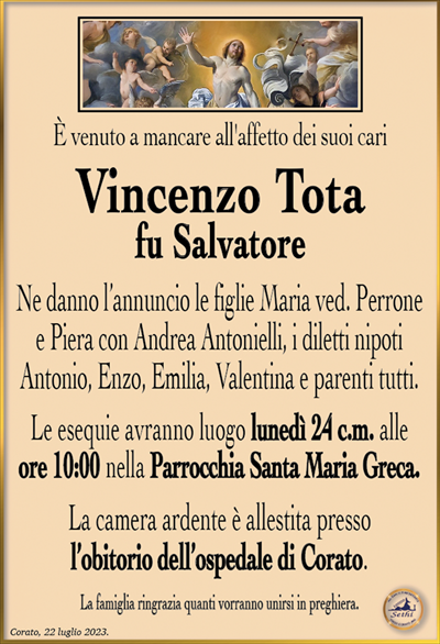 È venuto a mancare all’affetto dei suoi cari
Vincenzo Tota
fu Salvatore
Ne danno l’annuncio le figlie Maria ved. Perrone e Piera con Andrea Antonielli, i diletti nipoti Antonio, Enzo, Emilia, Valentina e parenti tutti.
Le esequie avranno luogo lunedì 24 c.m. alle ore 10:00 nella Parrocchia Santa Maria Greca.
La camera ardente è allestita presso l’obitorio dell’ospedale di Corato.
La famiglia ringrazia quanti vorranno unirsi in preghiera.
Corato, 22 luglio 2023.