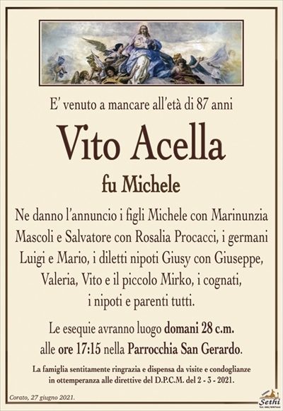 E’ venuto a mancare all’età di 87 anni
Vito Acella
fu Michele
Ne danno l’annuncio i figli Michele con Marinunzia Mascoli e Salvatore con Rosalia Procacci, i germani Luigi e Mario, i diletti nipoti Giusy con Giuseppe, Valeria, Vito e il piccolo Mirko, i cognati,
i nipoti e parenti tutti.
Le esequie avranno luogo domani 28 c.m.
alle ore 17:15 nella Parrocchia San Gerardo.
La famiglia sentitamente ringrazia e dispensa da visite e condoglianze
in ottemperanza alle direttive del D.P.C.M. del 2 – 3 – 2021.