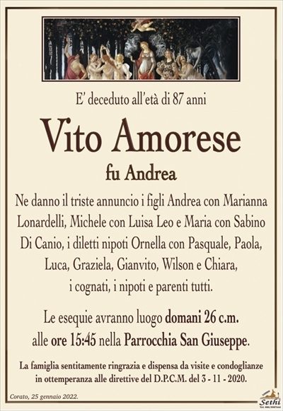 E’ deceduto all’età di 87 anni
Vito Amorese
fu Andrea
Ne danno l’annuncio i figli Andrea con Arianna Lonardelli, Michele con Luisa Leo e Maria con Sabino Di Canio,
i diletti nipoti Ornella con Pasquale, Paola,
Luca, Graziela, Gianvito, Wilson e Chiara,
i cognati, i nipoti e parenti tutti.
Le esequie avranno luogo domani 26 c.m.
alle ore 15:45 nella Parrocchia San Giuseppe.
La famiglia sentitamente ringrazia e dispensa da visite e condoglianze
in ottemperanza alle direttive del D.P.C.M. del 3 – 11 – 2020.