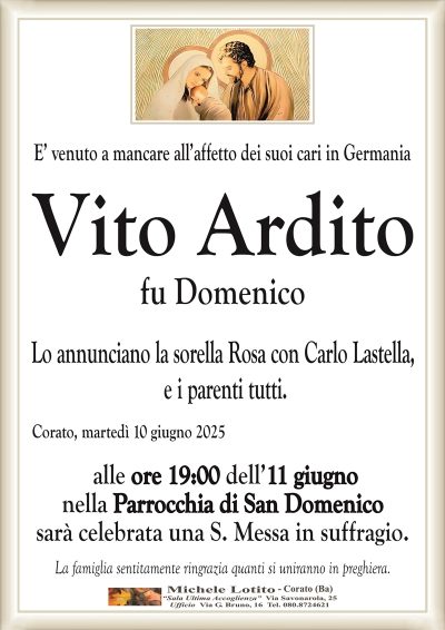 E’ venuto a mancare all’affetto dei suoi cari in GermaniaVito Ardito
fu Domenico
Lo annunciano la sorella Rosa con Carlo Lastella,
e i parenti tutti.
Corato, martedì 10 giugno 2025
alle ore 10:00 dell’11 giugno
nella Parrocchia di San Domenico
sarà celebrata una S. Messa in suffragio.
La famiglia sentitamente ringrazia quanti si uniranno in preghiera.