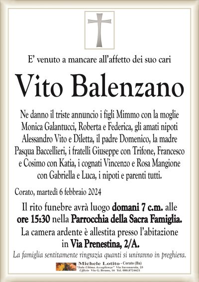 E’ venuto a mancare all’affetto dei suo cariVito Balenzano
Ne danno il triste annuncio i figli Mimmo con la moglie
Monica Galantucci, Roberta e Federica, gli amati nipoti
Alessandro Vito e Diletta, il padre Domenico, la madre
Pasqua Baccellieri, i fratelli Giuseppe con Trifone, Francesco
e Cosimo con Katia, i cognati Vincenzo e Rosa Mangione
con Gabriella e Luca, i nipoti e parenti tutti.
Corato, martedì 6 febbraio 2024
Il rito funebre avrà luogo domani 7 c.m. alle
ore 15:30 nella Parrocchia della Sacra Famiglia.
La camera ardente è allestita presso l’abitazione
in Via Prenestina, 2/A.
La famiglia sentitamente ringrazia quanti si uniranno in preghiera.
