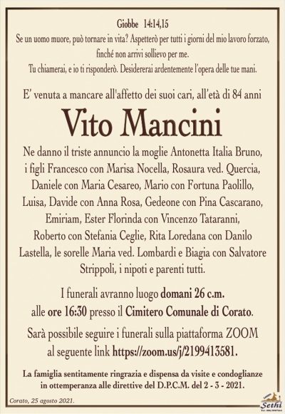 Giobbe 14:14,15Se un uomo muore, può tornare in vita? Aspetterò per tutti i giorni del mio lavoro forzato,
finché non arrivi sollievo per me.
Tu chiamerai, e io ti risponderò. Desidererai ardentemente l’opera delle tue mani.
E’ venuta a mancare all’affetto dei suoi cari, all’età di 84 anni
Vito Mancini
Ne danno il triste annuncio la moglie Antonetta Italia Bruno,
i figli Francesco con Marisa Nocella, Rosaura ved. Quercia,
Daniele con Maria Cesareo, Mario con Fortuna Paolillo, Luisa,
Davide con Anna Rosa, Gedeone con Pina Cascarano, Emiriam,
Ester Florinda con Vincenzo Tataranni, Roberto con Stefania Ceglie,
Rita Loredana con Danilo Lastella, le sorelle Maria ved. Lombardi
e Biagia con Salvatore Strippoli, i nipoti e parenti tutti.
I funerali avranno luogo domani 26 c.m.
alle ore 16:30 presso il Cimitero Comunale di Corato.
Sarà possibile seguire i funerali sulla piattaforma ZOOMal seguente link https://zoom.us/j/2199413581.
La famiglia sentitamente ringrazia e dispensa da visite e condoglianze
in ottemperanza alle direttive del D.P.C.M. del 2 – 3 – 2021.
