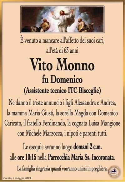 È venuto a mancare all’affetto dei suoi cari, all’età di 63 anni
Vito Monno
fu Domenico
Ne danno il triste annuncio i figli Alessandra e Andrea,
la mamma Maria Giusti, la sorella Magda con Domenico
Caricato, il fratello Ferdinando, la cognata Luisa Mangione
con Michele Marzocca, i nipoti e parenti tutti.
Le esequie avranno luogo domani 2 c.m.
alle ore 10:15 nella Parrocchia Maria Ss. Incoronata.
La famiglia ringrazia quanti vorranno unirsi in preghiera.