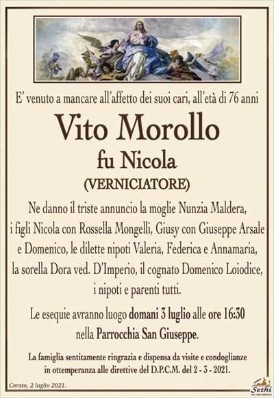 E’ venuto a mancare all’affetto dei suoi cari, all’età di 76 anni
Vito Morollo
fu Nicola
(verniciatore)
Ne danno il triste annuncio la moglie Nunzia Maldera,
i figli Nicola con Rossella Mongelli, Giusy con Giuseppe Arsale e Domenico, le dilette nipoti Valeria, Federica e Annamaria,
la sorella Dora ved. D’Imperio, il cognato Domenico Loiodice, i nipoti e parenti tutti.
Le esequie avranno luogo domani 3 luglio alle ore 16:30 nella Parrocchia San Giuseppe.
La famiglia sentitamente ringrazia e dispensa da visite e condoglianze in ottemperanza alle direttive del D.P.C.M. del 2 – 3 – 2021.