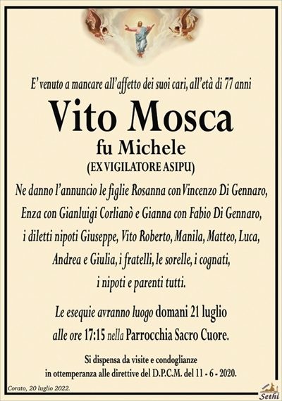 E’ venuto a mancare all’affetto dei suoi cari, all’età di 77 anni
Vito Mosca
fu Michele
(EX VIGILATORE ASIPU)
Ne danno l’annuncio le figlie Rosanna con Vincenzo Di Gennaro, Enza con Gianluigi Corlianò e Gianna con Fabio Di Gennaro,
i diletti nipoti Giuseppe, Vito Roberto, Manila, Matteo, Luca, Andrea e Giulia, i fratelli, le sorelle, i cognati,
i nipoti e parenti tutti.
Le esequie avranno luogo domani 21 luglio
alle ore 17:15 nella Parrocchia Sacro Cuore.
Si dispensa da visite e condoglianze
in ottemperanza alle direttive del D.P.C.M. del 11 – 6 – 2020.
a parenti, amici e quanti lo conobbero.