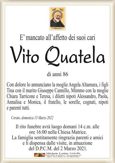 E’ mancato all’affetto dei suoi cari
Vito Quatela
di anni 86
Corato, domenica 13 Marzo 2022
Con dolore lo annunciano la moglie Angela Altamura, i figli
Tina con il marito Giuseppe Cannillo, Mimmo con la moglie
Chiara Tarricone e Teresa, i diletti nipoti Alessandro, Paola,
Annalisa e Monica, il fratello, le sorelle, cognati, nipoti
e parenti tutti
Il rito funebre avrà luogo domani 14 c.m. alle
ore 16:00 nella Chiesa Matrice.
La famiglia sentitamente ringrazia parenti e amici
e li dispensa dalle visite, in attuazione
del D.P.C.M. del 2 Marzo 2021.