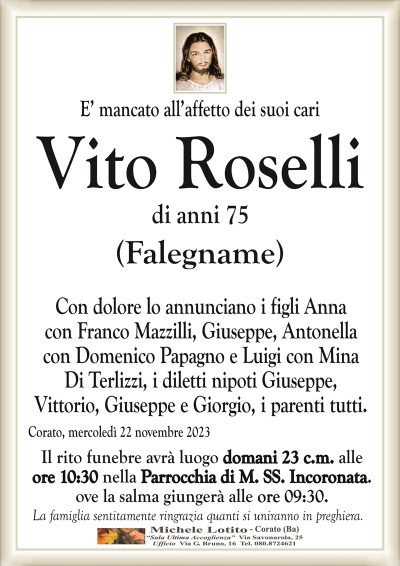 E’ mancato all’affetto dei suoi cariVito Roselli
di anni 75
(Falegname)
Con dolore lo annunciano i figli Anna
con Franco Mazzilli, Giuseppe, Antonella
con Domenico Papagno e Luigi con Mina
Di Terlizzi, i diletti nipoti Giuseppe,
Vittorio, Giuseppe e Giorgio, i parenti tutti.
Corato, mercoledì 22 novembre 2023
Il rito funebre avrà luogo domani 23 c.m. alle
ore 10:30 nella Parrocchia di M. SS. Incoronata.
ove la salma giungerà alle ore 09:30.
La famiglia sentitamente ringrazia quanti si uniranno in preghiera.