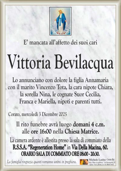 E’ mancata all’affetto dei suoi cari
Vittoria Bevilacqua
Lo annunciano con dolore la figlia Annamaria
con il marito Vincenzo Tota, la cara nipote Chiara,
la sorella Nina, le cognate Suor Cecilia,
Franca e Mariella, nipoti e parenti tutti.