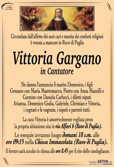 Ne danno l’annuncio il marito Domenico, i figli Gennaro con Maria Mastromarco,
Pietro con Anna Mazzilli e Carmine con Daniela Carlucci, i diletti nipoti Arianna, Domenico
Giulia, Gabriele, Christian e Vittoria, i cognati e le cognate, i nipoti e parenti tutti.
La cara Vittoria è amorevolmente vegliata presso la propria abitazione sita in via Alfieri n6 (Ruvo di Puglia).
Le esequie avranno luogo domani 18 c.m. alle ore 9,15 presso la Chiesa Immacolata (Ruvo di Puglia).
Il feretro sarà accolto in chiesa alle ore 8.45 per il rito delle condoglianze.