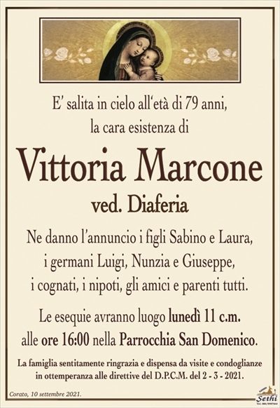 E’ salita in cielo all‘età di 79 anni,la cara esistenza di
Vittoria Marcone
ved. Diaferia
Ne danno l’annuncio i figli Sabino e Laura,
i germani Luigi, Nunzia e Giuseppe,
i cognati, i nipoti, gli amici e parenti tutti.
Le esequie avranno luogo lunedì 11 c.m.
alle ore 16:00 nella Parrocchia San Domenico.
La famiglia sentitamente ringrazia e dispensa da visite e condoglianze
in ottemperanza alle direttive del D.P.C.M. del 2 – 3 – 2021.
