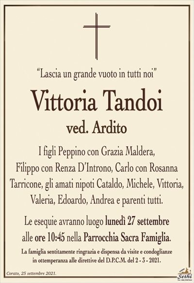 “Lascia un grande vuoto in tutti noi”
Vittoria Tandoi
ved. Ardito
I figli Peppino con Grazia Maldera,
Filippo con Renza D’Introno, Carlo con Rosanna
Tarricone, gli amati nipoti Cataldo, Michele, Vittoria, Valeria, Edoardo, Andrea e parenti tutti.
Le esequie avranno luogo lunedì 27 settembre
alle ore 10:45 nella Parrocchia Sacra Famiglia.
La famiglia sentitamente ringrazia e dispensa da visite e condoglianze
in ottemperanza alle direttive del D.P.C.M. del 2 – 3 – 2021.