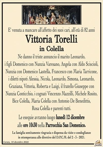E’ venuta a mancare all’affetto dei suoi cari, all’età di 82 anni
Vittoria Torelli
in Colella
Ne danno il triste annuncio il marito Leonardo,
i figli Domenico con Nunzia Varesano, Angela con Aldo Sciscioli,
Nunzia con Domenico Lastella, Francesco con Maria Tarricone,
i diletti nipoti Alessia, Nicola, Leonardo, Simona, Leonardo,
Graziana, Vittoria, Roberta e Luigi, il fratello Giuseppe con Nunzia
Conticchio, i cognati Vincenzo Mazzilli, Michele Rosito, Bice Colella,
Maria Colella con Antonio De Benedittis, Rosa Colella e parenti tutti.
Le esequie avranno luogo lunedì 12 dicembre
alle ore 10:30 nella Parrocchia San Domenico.
La famiglia sentitamente ringrazia e dispensa da visite e condoglianze
in ottemperanza alle direttive del D.P.C.M. del 2 – 3 – 2021.