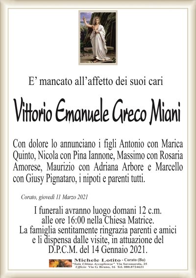 E’ mancato all’affetto dei suoi cariCorato, giovedì 11 Marzo 2021
Con dolore lo annunciano i figli Antonio con Marica
Quinto, Nicola con Pina Iannone, Massimo con Rosaria
Amorese, Maurizio con Adriana Arbore e Marcello
con Giusy Pignataro, i nipoti e parenti tutti. 
Vittorio Emanuele Greco Miani
I funerali avranno luogo domani 12 c.m.
alle ore 16:00 nella Chiesa Matrice.
La famiglia sentitamente ringrazia parenti e amici
e li dispensa dalle visite, in attuazione del
D.P.C.M. del 14 Gennaio 2021.